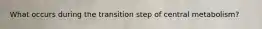 What occurs during the transition step of central metabolism?