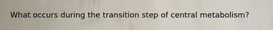 What occurs during the transition step of central metabolism?