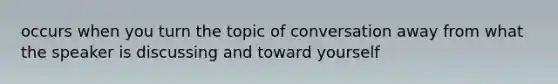 occurs when you turn the topic of conversation away from what the speaker is discussing and toward yourself