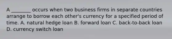 A ________ occurs when two business firms in separate countries arrange to borrow each other's currency for a specified period of time. A. natural hedge loan B. forward loan C. back-to-back loan D. currency switch loan