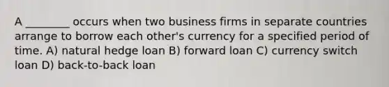 A ________ occurs when two business firms in separate countries arrange to borrow each other's currency for a specified period of time. A) natural hedge loan B) forward loan C) currency switch loan D) back-to-back loan