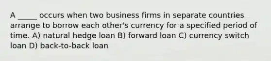 A _____ occurs when two business firms in separate countries arrange to borrow each other's currency for a specified period of time. A) natural hedge loan B) forward loan C) currency switch loan D) back-to-back loan