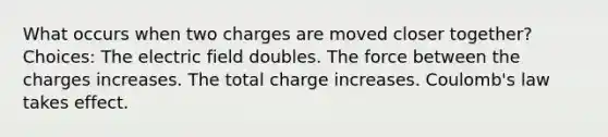 What occurs when two charges are moved closer together? Choices: The electric field doubles. The force between the charges increases. The total charge increases. Coulomb's law takes effect.