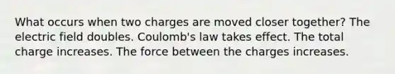 What occurs when two charges are moved closer together? The electric field doubles. Coulomb's law takes effect. The total charge increases. The force between the charges increases.