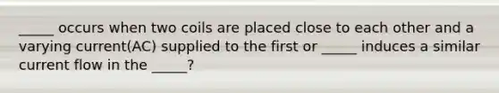 _____ occurs when two coils are placed close to each other and a varying current(AC) supplied to the first or _____ induces a similar current flow in the _____?