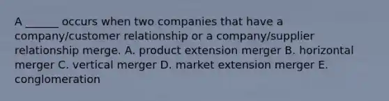 A​ ______ occurs when two companies that have a​ company/customer relationship or a​ company/supplier relationship merge. A. product extension merger B. horizontal merger C. vertical merger D. market extension merger E. conglomeration