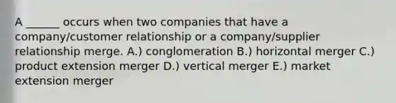 A​ ______ occurs when two companies that have a​ company/customer relationship or a​ company/supplier relationship merge. A.) conglomeration B.) horizontal merger C.) product extension merger D.) vertical merger E.) market extension merger