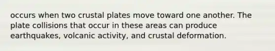 occurs when two crustal plates move toward one another. The plate collisions that occur in these areas can produce earthquakes, volcanic activity, and crustal deformation.