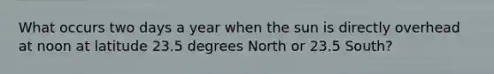 What occurs two days a year when the sun is directly overhead at noon at latitude 23.5 degrees North or 23.5 South?