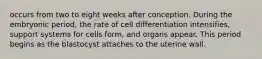 occurs from two to eight weeks after conception. During the embryonic period, the rate of cell differentiation intensifies, support systems for cells form, and organs appear. This period begins as the blastocyst attaches to the uterine wall.