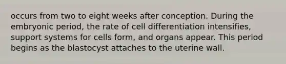 occurs from two to eight weeks after conception. During the embryonic period, the rate of cell differentiation intensifies, support systems for cells form, and organs appear. This period begins as the blastocyst attaches to the uterine wall.