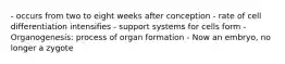 - occurs from two to eight weeks after conception - rate of cell differentiation intensifies - support systems for cells form - Organogenesis: process of organ formation - Now an embryo, no longer a zygote