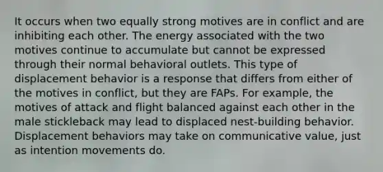 It occurs when two equally strong motives are in conflict and are inhibiting each other. The energy associated with the two motives continue to accumulate but cannot be expressed through their normal behavioral outlets. This type of displacement behavior is a response that differs from either of the motives in conflict, but they are FAPs. For example, the motives of attack and flight balanced against each other in the male stickleback may lead to displaced nest-building behavior. Displacement behaviors may take on communicative value, just as intention movements do.