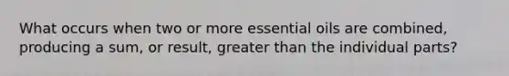 What occurs when two or more essential oils are combined, producing a sum, or result, greater than the individual parts?