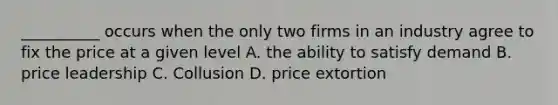 __________ occurs when the only two firms in an industry agree to fix the price at a given level A. the ability to satisfy demand B. price leadership C. Collusion D. price extortion