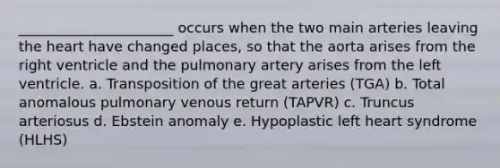 ______________________ occurs when the two main arteries leaving the heart have changed places, so that the aorta arises from the right ventricle and the pulmonary artery arises from the left ventricle. a. Transposition of the great arteries (TGA) b. Total anomalous pulmonary venous return (TAPVR) c. Truncus arteriosus d. Ebstein anomaly e. Hypoplastic left heart syndrome (HLHS)