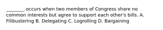 ________ occurs when two members of Congress share no common interests but agree to support each other's bills. A. Filibustering B. Delegating C. Logrolling D. Bargaining