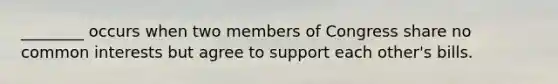 ________ occurs when two members of Congress share no common interests but agree to support each other's bills.