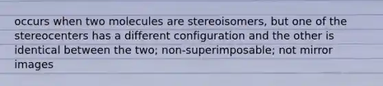 occurs when two molecules are stereoisomers, but one of the stereocenters has a different configuration and the other is identical between the two; non-superimposable; not mirror images