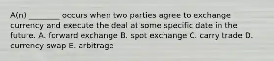 A(n) ________ occurs when two parties agree to exchange currency and execute the deal at some specific date in the future. A. forward exchange B. spot exchange C. carry trade D. currency swap E. arbitrage