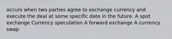 occurs when two parties agree to exchange currency and execute the deal at some specific date in the future. A spot exchange Currency speculation A forward exchange A currency swap