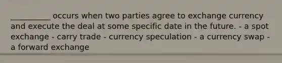 __________ occurs when two parties agree to exchange currency and execute the deal at some specific date in the future. - a spot exchange - carry trade - currency speculation - a currency swap - a forward exchange