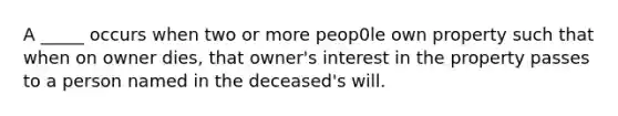 A _____ occurs when two or more peop0le own property such that when on owner dies, that owner's interest in the property passes to a person named in the deceased's will.