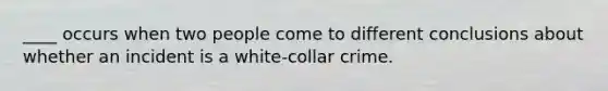 ____ occurs when two people come to different conclusions about whether an incident is a white-collar crime.