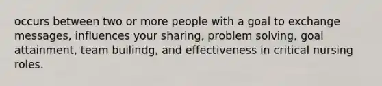 occurs between two or more people with a goal to exchange messages, influences your sharing, problem solving, goal attainment, team builindg, and effectiveness in critical nursing roles.