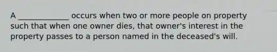 A _____________ occurs when two or more people <a href='https://www.questionai.com/knowledge/kMnCxQNcUl-on-property' class='anchor-knowledge'>on property</a> such that when one owner dies, that owner's interest in the property passes to a person named in the deceased's will.