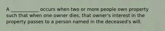 A ____________ occurs when two or more people own property such that when one owner dies, that owner's interest in the property passes to a person named in the deceased's will.