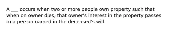 A ___ occurs when two or more people own property such that when on owner dies, that owner's interest in the property passes to a person named in the deceased's will.