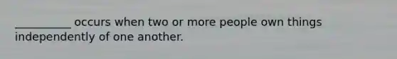 __________ occurs when two or more people own things independently of one another.