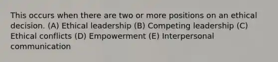 This occurs when there are two or more positions on an <a href='https://www.questionai.com/knowledge/kfRu0DCz26-ethical-decision' class='anchor-knowledge'>ethical decision</a>. (A) <a href='https://www.questionai.com/knowledge/kOWcxtKGlm-ethical-leadership' class='anchor-knowledge'>ethical leadership</a> (B) Competing leadership (C) Ethical conflicts (D) Empowerment (E) <a href='https://www.questionai.com/knowledge/kYcZI9dsWF-interpersonal-communication' class='anchor-knowledge'>interpersonal communication</a>