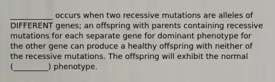 ___________ occurs when two recessive mutations are alleles of DIFFERENT genes; an offspring with parents containing recessive mutations for each separate gene for dominant phenotype for the other gene can produce a healthy offspring with neither of the recessive mutations. The offspring will exhibit the normal (_________) phenotype.