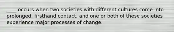 ____ occurs when two societies with different cultures come into prolonged, firsthand contact, and one or both of these societies experience major processes of change.