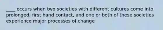 ____ occurs when two societies with different cultures come into prolonged, first hand contact, and one or both of these societies experience major processes of change