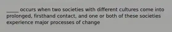 _____ occurs when two societies with different cultures come into prolonged, firsthand contact, and one or both of these societies experience major processes of change