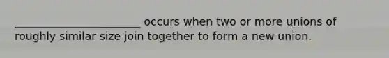 _______________________ occurs when two or more unions of roughly similar size join together to form a new union.