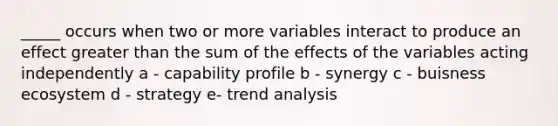 _____ occurs when two or more variables interact to produce an effect greater than the sum of the effects of the variables acting independently a - capability profile b - synergy c - buisness ecosystem d - strategy e- trend analysis