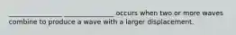 ________________ _______________ occurs when two or more waves combine to produce a wave with a larger displacement.