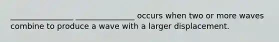 ________________ _______________ occurs when two or more waves combine to produce a wave with a larger displacement.
