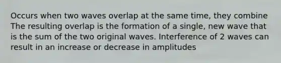 Occurs when two waves overlap at the same time, they combine The resulting overlap is the formation of a single, new wave that is the sum of the two original waves. Interference of 2 waves can result in an increase or decrease in amplitudes