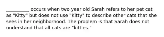 __________ occurs when two year old Sarah refers to her pet cat as "Kitty" but does not use "Kitty" to describe other cats that she sees in her neighborhood. The problem is that Sarah does not understand that all cats are "kitties."