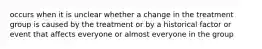 occurs when it is unclear whether a change in the treatment group is caused by the treatment or by a historical factor or event that affects everyone or almost everyone in the group