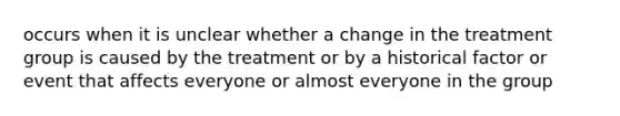 occurs when it is unclear whether a change in the treatment group is caused by the treatment or by a historical factor or event that affects everyone or almost everyone in the group