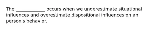 The _____________ occurs when we underestimate situational influences and overestimate dispositional influences on an person's behavior.