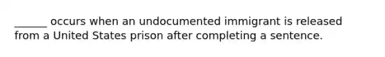 ______ occurs when an undocumented immigrant is released from a United States prison after completing a sentence.