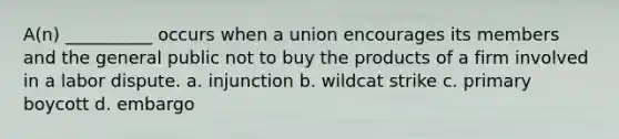 A(n) __________ occurs when a union encourages its members and the general public not to buy the products of a firm involved in a labor dispute. a. injunction b. wildcat strike c. primary boycott d. embargo