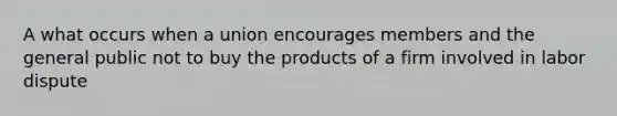 A what occurs when a union encourages members and the general public not to buy the products of a firm involved in labor dispute